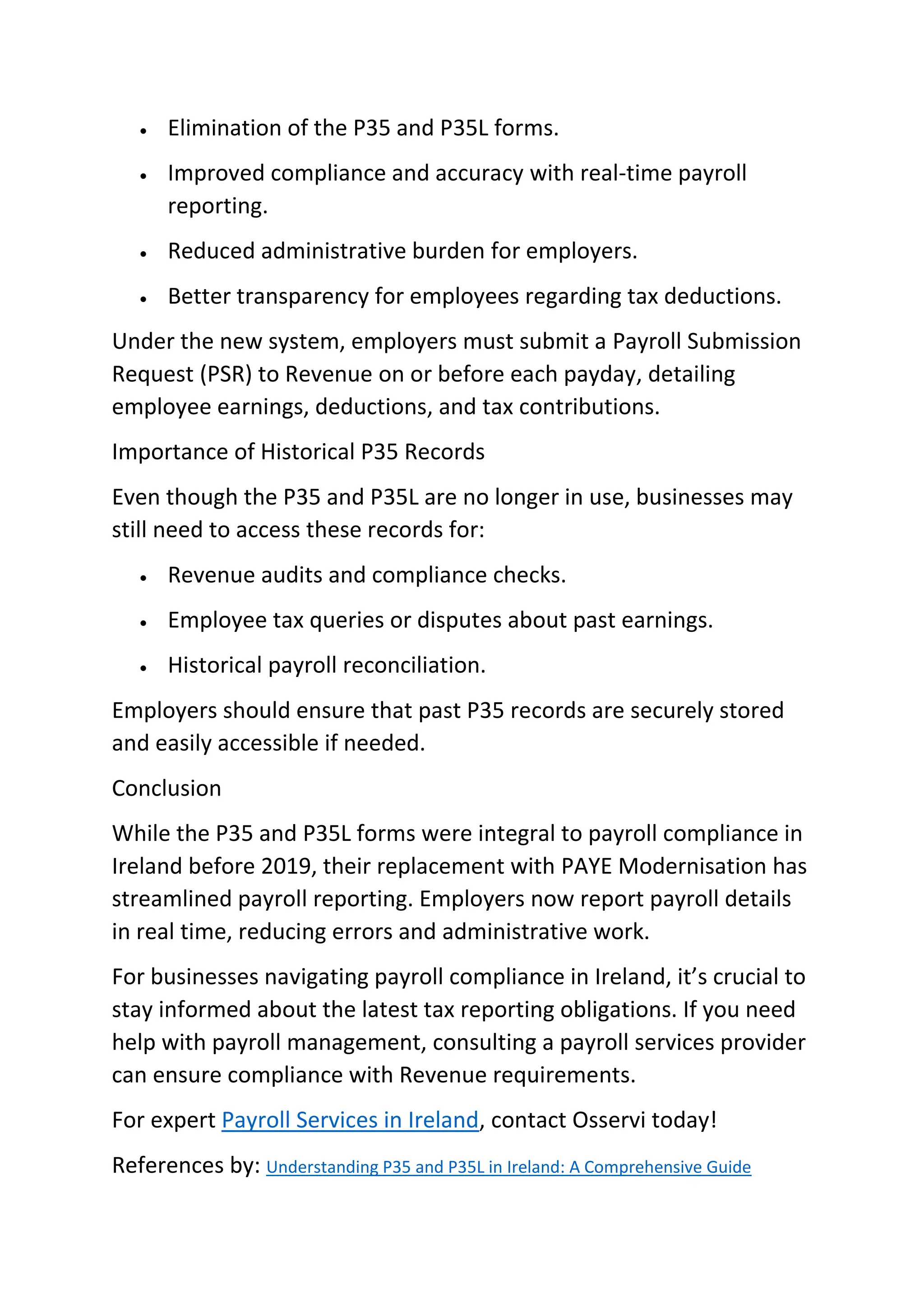 • Elimination of the P35 and P35L forms.
• Improved compliance and accuracy with real-time payroll
reporting.
• Reduced administrative burden for employers.
• Better transparency for employees regarding tax deductions.
Under the new system, employers must submit a Payroll Submission
Request (PSR) to Revenue on or before each payday, detailing
employee earnings, deductions, and tax contributions.
Importance of Historical P35 Records
Even though the P35 and P35L are no longer in use, businesses may
still need to access these records for:
• Revenue audits and compliance checks.
• Employee tax queries or disputes about past earnings.
• Historical payroll reconciliation.
Employers should ensure that past P35 records are securely stored
and easily accessible if needed.
Conclusion
While the P35 and P35L forms were integral to payroll compliance in
Ireland before 2019, their replacement with PAYE Modernisation has
streamlined payroll reporting. Employers now report payroll details
in real time, reducing errors and administrative work.
For businesses navigating payroll compliance in Ireland, it’s crucial to
stay informed about the latest tax reporting obligations. If you need
help with payroll management, consulting a payroll services provider
can ensure compliance with Revenue requirements.
For expert Payroll Services in Ireland, contact Osservi today!
References by: Understanding P35 and P35L in Ireland: A Comprehensive Guide
 