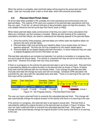 When the activity is complete, start and finish dates will be equal to the actual start and finish
dates. User can manually enter a start or finish date, which will overwrite actual dates.

3.4.

Planned Start/Finish Dates

Of all the date fields available in P6, probably the most interesting and controversial ones are
planned dates. The majority of P6 users are unaware of the planned date calculations and how
they are used. To be fair, an almost total lack of documentation does not help this situation. The
only reliable reference that we found was Paul Harris’ book on P6[3].
What makes planned dates really controversial is that they are used in many calculations that
affect your schedule, yet their purpose is clouded. Before we start looking at the underlying
calculations and their effects, we need to understand the following aspects of the planned dates:
1. Once the activity notes progress, planned dates are neither static like baseline dates nor
dynamic like early and late dates.
2. Planned dates might end-up being your baseline dates if your project does not have a
baseline assigned. Yet they are not truly a baseline for the reason stated above.
3. Planned dates do not always display planned information. In some instances they are used
to display Budgeted and Current information as well.
Planned date calculations are complex but basically if an activity is complete or in progress they
are set to equal the Actual dates. If an activity is unstarted then they are set to the early start and
early finish. However this simple view has many anomalies.
If there is no progress on the activity the planned start date is set to the early start. Planned finish
is calculated by adding the original duration to the planned start as shown in Figure 15 below.
Early start and the planned start are not directly linked. If you change the planned start date
manually start date will change but early start will not change. Schedule CPM calculation will
overwrite the user input with the calculated early start date. There is no warning to the user that
their input will be overwritten.

Figure 15 – No Progress Activity – Planned Start/Finish Date
The user can input a planned finish to overwrite the calculated planned finish. This change will
also automatically change the original duration of the activity and there is no warning to the user.
If the activity is in progress, then planned start is set equal to actual start. Planned finish is
calculated by adding the original duration to the planned start as shown in Figure 16 below. The
user can input a planned finish to overwrite the calculated planned finish. Once again, this
change will also automatically change the original duration of the activity and there is no warning
to the user.

7/6/2009

11/21

 