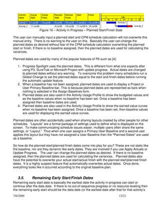 Figure 16 – Activity in Progress – Planned Start/Finish Date
The user can manually input a planned start and CPM schedule calculation will not overwrite this
manual entry. There is no warning to the user on this. Basically the user can change the
planned dates as desired without fear of the CPM schedule calculation overwriting the planned
start or finish. If there is no baseline assigned, then the planned dates are used for calculating the
variances.
Planned dates are used by many of the popular features of P6 such as [4]:
1. Progress Spotlight uses the planned dates. This is different from what one expects after
using P3, SureTrak or Microsoft Project with update progress. Actual dates are changed
to planned dates without any warning. To overcome this problem many schedulers run a
Global Change to set the planned dates equal to the start and finish dates before running
the automatic update feature.
2. When a baseline has not been assigned, planned dates are used to display a Project or
User Primary Baseline bar. This is because planned dates are represented as bars when
nothing is selected in the Assign Baselines form.
3. Planned dates are also used in the Activity Usage Profile to show the budgeted values and
as the baseline values when no baseline has been set. Once a baseline has been
assigned then baseline dates are used.
4. Planned dates are also used in the Activity Usage Profile to show the earned value curves
when no baseline has been assigned. Once a baseline has been set, then baseline values
are used for displaying the earned value curves.
Planned dates are often accidentally used when sharing layouts created by other people for other
schedules. “Layouts” are a formal package of settings used to define what is displayed on the
screen. To make communicating schedule issues easier, multiple users often share the same
settings, or “Layout.” Thus when one user assigns a Primary User Baseline and a second user
applies this layout but they have not assigned a User Baseline then the "Planned Dates" are used
as a baseline.
So how do the planned start/planned finish dates come into play for you? These are not static like
the baseline, nor are they dynamic like early dates. They are involved if you use Apply Actuals or
Update Progress. The user can change the planned dates as desired. If there is no baseline
assigned, then the planned dates are used for calculating the variances. Planned dates also
have the potential to overwrite your actual start/actual finish with the planned start/planned finish
dates. It is a highly suspect feature that automatically overwrites actual dates. Once done,
everything looks like it occurred according to the original baseline plan.

3.5.

Remaining Early Start/Finish Dates

Remaining early start date is basically the earliest date the activity in-progress can start or
continue after the data date. If there is no out-of-sequence progress or no resource leveling then
the remaining early start should be the data date (or the earliest date after that for that activity’s
7/6/2009

12/21

 
