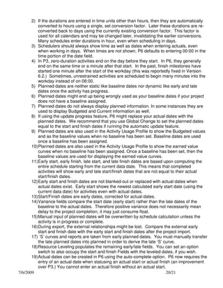 2) If the durations are entered in time units other than hours, then they are automatically
converted to hours using a single, set conversion factor. Later these durations are reconverted back to days using the currently existing conversion factor. This factor is
used for all calendars and may be changed later, invalidating the earlier conversions.
Many schedules enter durations in hour, even when scheduling in days.
3) Schedulers should always show time as well as dates when entering actuals, even
when working in days. When times are not shown, P6 defaults to entering 00:00 in the
time portion of the date field.
4) In P3, zero-duration activities end on the day before they start. In P6, they generally
end on the same time or a minute after that start. In the past, finish milestones have
started one minute after the start of the workday (this was reportedly fixed in Version
6.2.) Sometimes, unrestrained activities are scheduled to begin many minutes into the
workday instead of on 08:00.
5) Planned dates are neither static like baseline dates nor dynamic like early and late
dates once the activity has progress.
6) Planned dates might end up being wrongly used as your baseline dates if your project
does not have a baseline assigned.
7) Planned dates do not always display planned information. In some instances they are
used to display Budgeted and Current information as well.
8) If using the update progress feature, P6 might replace your actual dates with the
planned dates. We recommend that you use Global Change to set the planned dates
equal to the start and finish dates if running the automatic update feature.
9) Planned dates are also used in the Activity Usage Profile to show the Budgeted values
and as the baseline values when no baseline has been set. Baseline dates are used
once a baseline has been assigned.
10) Planned dates are also used in the Activity Usage Profile to show the earned value
curves when no baseline has been assigned. Once a baseline has been set, then the
baseline values are used for displaying the earned value curves.
11) Early start, early finish, late start, and late finish dates are based upon computing the
entire schedule starting from the current data date. This means that completed
activities will show early and late start/finish dates that are not equal to their actual
start/finish dates.
12) Early start and finish dates are not blanked-out or replaced with actual dates when
actual dates exist. Early start shows the newest calculated early start date (using the
current data date) for activities even with actual dates.
13) Start/Finish dates are early dates, corrected for actual dates.
14) Variance fields compare the start date (early start) rather than the late dates of the
baseline to the actual dates. Therefore positive variance does not necessarily mean
delay to the project completion, it may just consume float.
15) Manual input of planned dates will be overwritten by schedule calculation unless the
activity is in progress or complete.
16) During export, the external relationships might be lost. Compare the external early
start and finish date with the early start and finish dates after the project import.
17) ‘S’ curves and reports are taken from early planned dates. You must manually transfer
the late planned dates into planned in order to derive the late ‘S’ curve.
18) Resource Leveling populates the remaining early/late fields. You can set an option
switch to also occupy the start and finish Fields with the leveled dates, if you wish.
19) Actual dates can be created in P6 using the auto-complete option. P6 now requires the
entry of an actual date when statusing an actual start or actual finish (an improvement
over P3.) You cannot enter an actual finish without an actual start.
7/6/2009
20/21

 