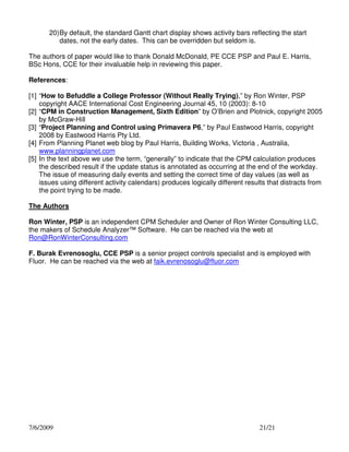 20) By default, the standard Gantt chart display shows activity bars reflecting the start
dates, not the early dates. This can be overridden but seldom is.
The authors of paper would like to thank Donald McDonald, PE CCE PSP and Paul E. Harris,
BSc Hons, CCE for their invaluable help in reviewing this paper.
References:
[1] “How to Befuddle a College Professor (Without Really Trying),” by Ron Winter, PSP
copyright AACE International Cost Engineering Journal 45, 10 (2003): 8-10
[2] “CPM in Construction Management, Sixth Edition” by O’Brien and Plotnick, copyright 2005
by McGraw-Hill
[3] “Project Planning and Control using Primavera P6,” by Paul Eastwood Harris, copyright
2008 by Eastwood Harris Pty Ltd.
[4] From Planning Planet web blog by Paul Harris, Building Works, Victoria , Australia,
www.planningplanet.com
[5] In the text above we use the term, “generally” to indicate that the CPM calculation produces
the described result if the update status is annotated as occurring at the end of the workday.
The issue of measuring daily events and setting the correct time of day values (as well as
issues using different activity calendars) produces logically different results that distracts from
the point trying to be made.
The Authors
Ron Winter, PSP is an independent CPM Scheduler and Owner of Ron Winter Consulting LLC,
the makers of Schedule Analyzer™ Software. He can be reached via the web at
Ron@RonWinterConsulting.com
F. Burak Evrenosoglu, CCE PSP is a senior project controls specialist and is employed with
Fluor. He can be reached via the web at faik.evrenosoglu@fluor.com

7/6/2009

21/21

 