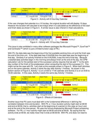 Figure 3 – Activity with 8 hour/day Calendar
If the user changes that calendar to a 10 hrs/day, the original duration will still display 10 days.
However the duration will calculate to be 8 days when it is calculated as the difference of the start
and finish dates as shown in Figure 4. A similar issue is also inherent in float calculations.

Figure 4 – Activity with 10 hour/day Calendar
This issue is also exhibited in many other software packages like Microsoft Project™, SureTrak™
and Contractor™ (which is just a limited-function copy of P6.)
With P3, the data date was the beginning of the first available working time unit and the finish was
the end of the time unit. If the data date was 01AUG08 then the data date was the beginning of
that day. Similarly if an activity finished on the 01AUG08, it was the end of that day. Because
unstarted daily activities begin in the morning and always finish at the end of the day, the CPM
calculation rule for the earliest start of the successor activity requires that we add “1” to the work
day number of the finish of the predecessor when computing the start of the successor [1]. This
might not be the case with P6. Let’s look at the example shown in Figure 5. When both activities
are on the same calendar, Activity 2 starts the day after Activity 1 finishes. As shown in the
bottom section of Figure 5, Activity 1 is on a 9:00 to 17:00 calendar and Activity 2 is on an 8:00 to
16:00 calendar. In this case, Activity 2 starts the same day Activity 1 finishes.

Figure 5 - Effects of Calendars
Another issue that P3 users must deal with is the fundamental difference in defining the
correlation between time and duration. With P3, a 1-hour duration activity might start at 08:00
and end at 08:59; that is, activities start at the beginning of a period (in this case an hour) and
end at the end of the time period. P6 uses the format employed by Microsoft Project scheduling
software. For P6, a 1-hour activity might start at 08:00 and end at 09:00. By saying that the
activity ends at 09:00, we really mean that it ends at 08:59:59. With P6, one does not need to
7/6/2009

6/21

 