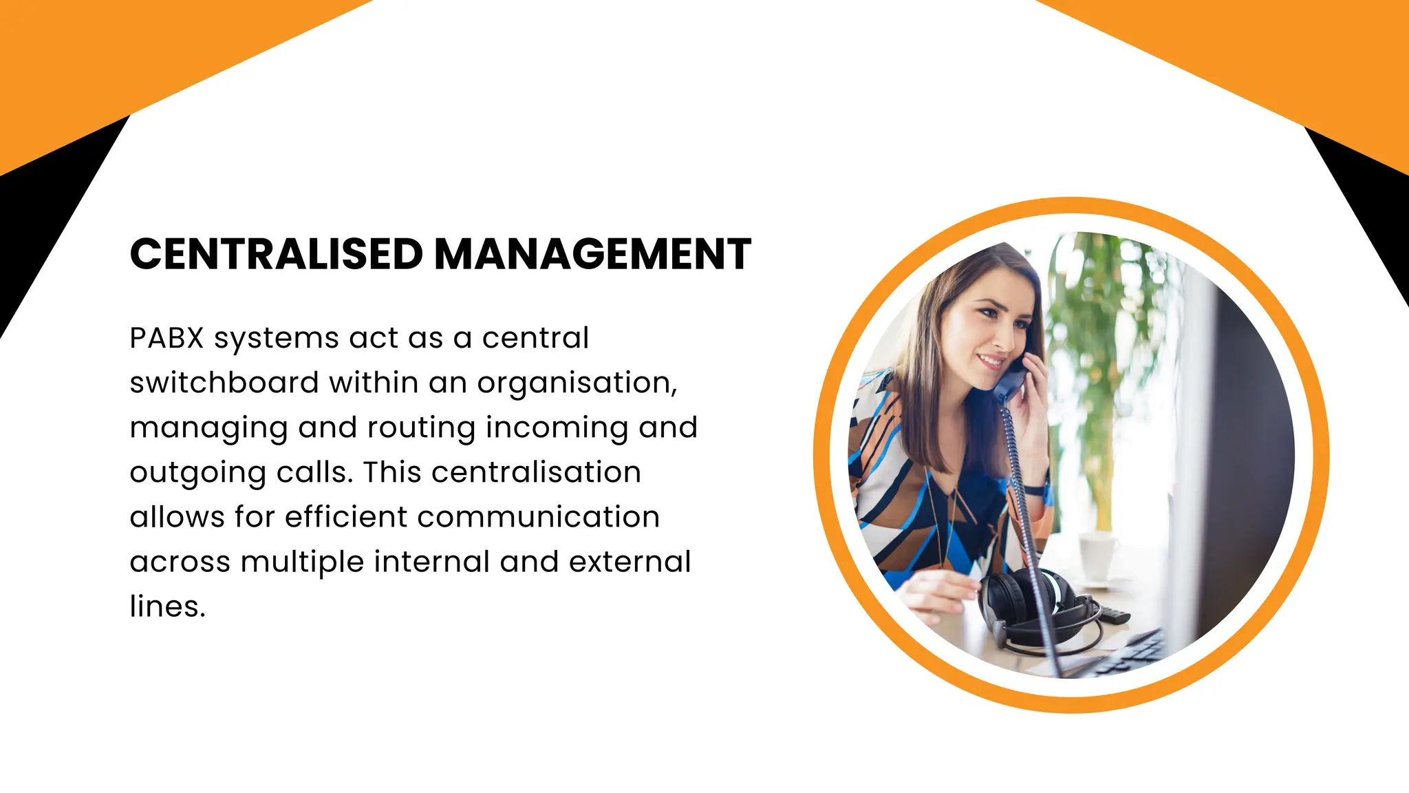 CENTRALISED MANAGEMENT
PABX systems act as a central
switchboard within an organisation,
managing and routing incoming and
outgoing calls. This centralisation
allows for efficient communication
across multiple internal and external
lines.
 
