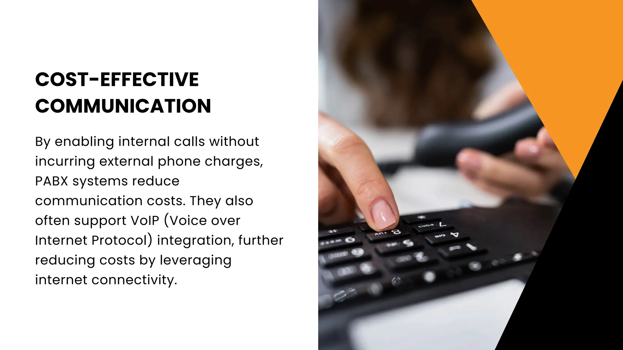 COST-EFFECTIVE
COMMUNICATION
By enabling internal calls without
incurring external phone charges,
PABX systems reduce
communication costs. They also
often support VoIP (Voice over
Internet Protocol) integration, further
reducing costs by leveraging
internet connectivity.
 