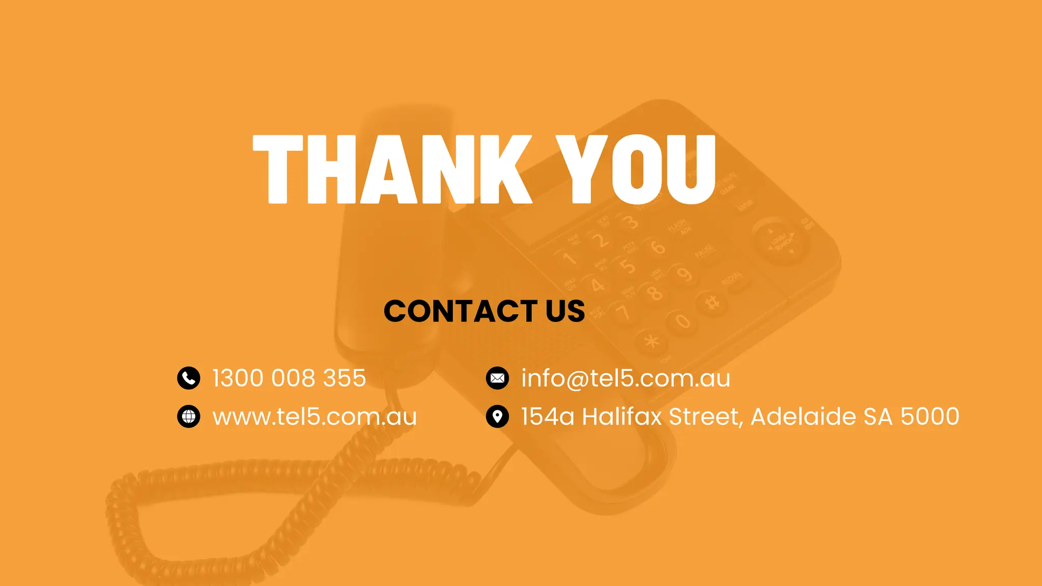 THANK YOU
CONTACT US
1300 008 355
www.tel5.com.au
info@tel5.com.au
154a Halifax Street, Adelaide SA 5000
 