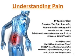 Understanding Pain

                            Dr Yeo Sow Nam
                Director, The Pain Specialist,
                 Mount Elizabeth Hospital &
                      Founder and Past Director,
      Pain Management and Acupuncture Services,
                    Singapore General Hospital

                              MBBS (Singapore)
                 MMED (Anesthesiology, S’pore)
               FANZCA (Anesthesiology, Aust/NZ)
            FFPMANZCA (Pain Medicine, Aust/NZ)
                 FAMS, Registered Acupuncturist
                                                   1
 