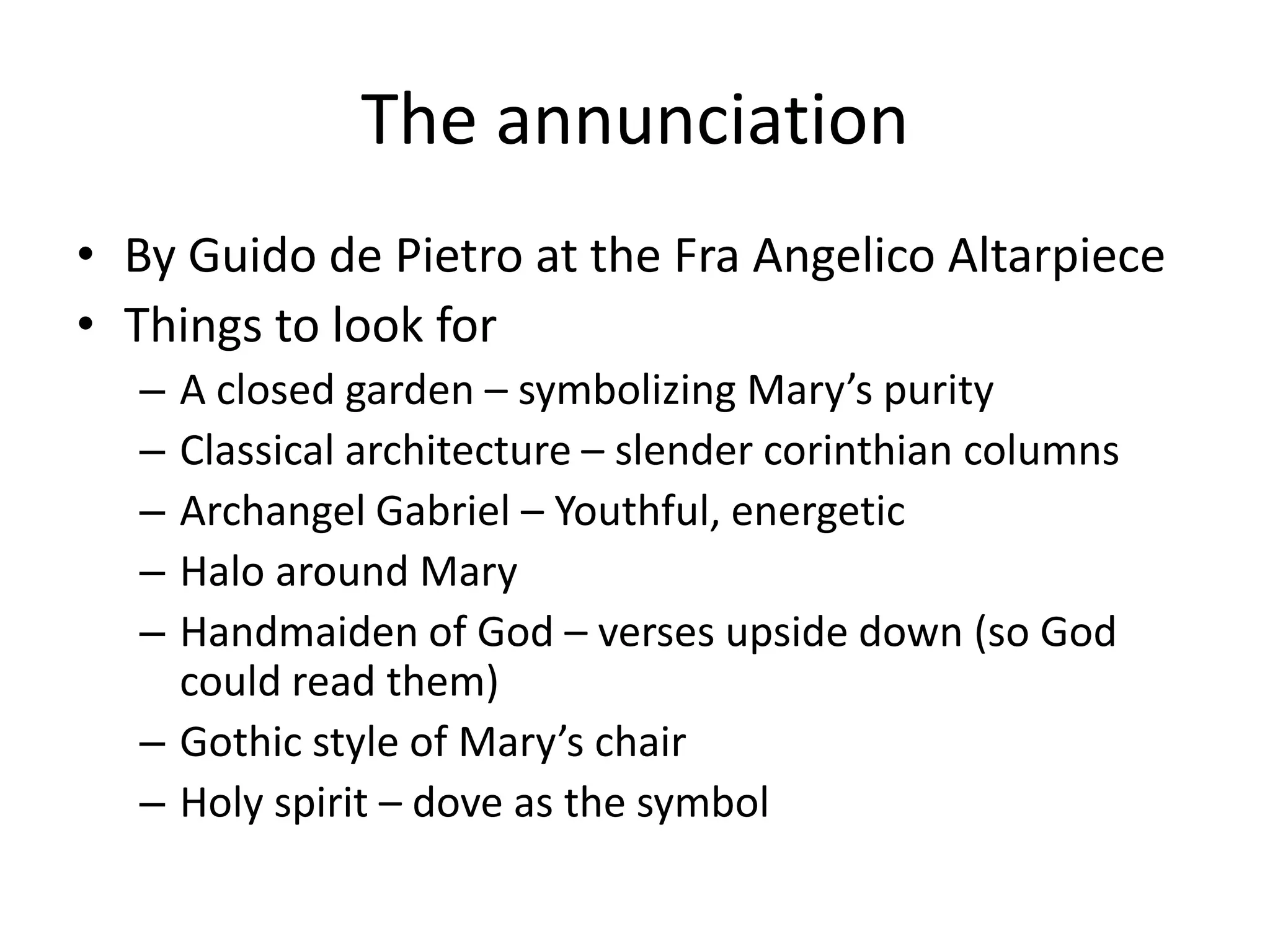 The annunciation
• By Guido de Pietro at the Fra Angelico Altarpiece
• Things to look for
  – A closed garden – symbolizing Mary’s purity
  – Classical architecture – slender corinthian columns
  – Archangel Gabriel – Youthful, energetic
  – Halo around Mary
  – Handmaiden of God – verses upside down (so God
    could read them)
  – Gothic style of Mary’s chair
  – Holy spirit – dove as the symbol
 