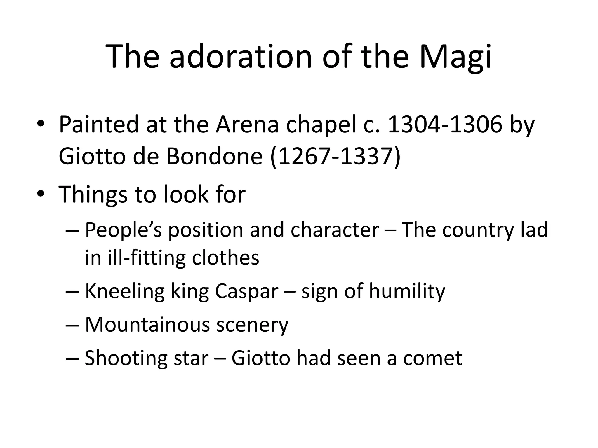 The adoration of the Magi
• Painted at the Arena chapel c. 1304-1306 by
  Giotto de Bondone (1267-1337)
• Things to look for
  – People’s position and character – The country lad
    in ill-fitting clothes
  – Kneeling king Caspar – sign of humility
  – Mountainous scenery
  – Shooting star – Giotto had seen a comet
 