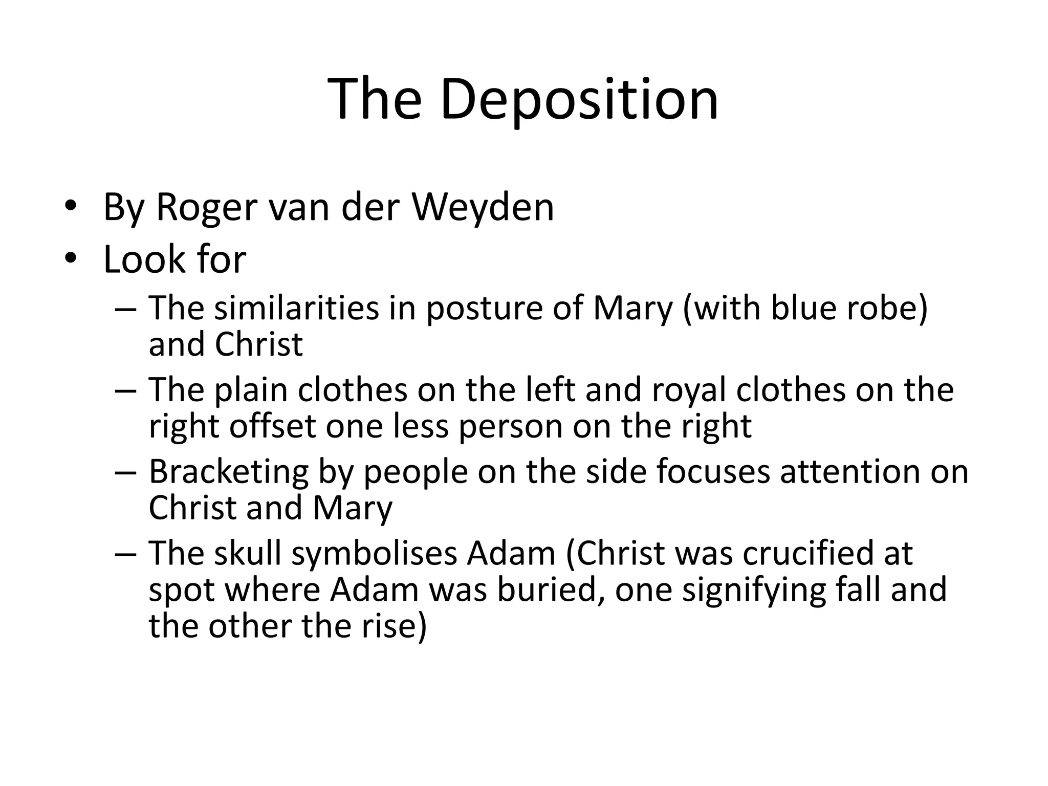 The Deposition
• By Roger van der Weyden
• Look for
  – The similarities in posture of Mary (with blue robe)
    and Christ
  – The plain clothes on the left and royal clothes on the
    right offset one less person on the right
  – Bracketing by people on the side focuses attention on
    Christ and Mary
  – The skull symbolises Adam (Christ was crucified at
    spot where Adam was buried, one signifying fall and
    the other the rise)
 