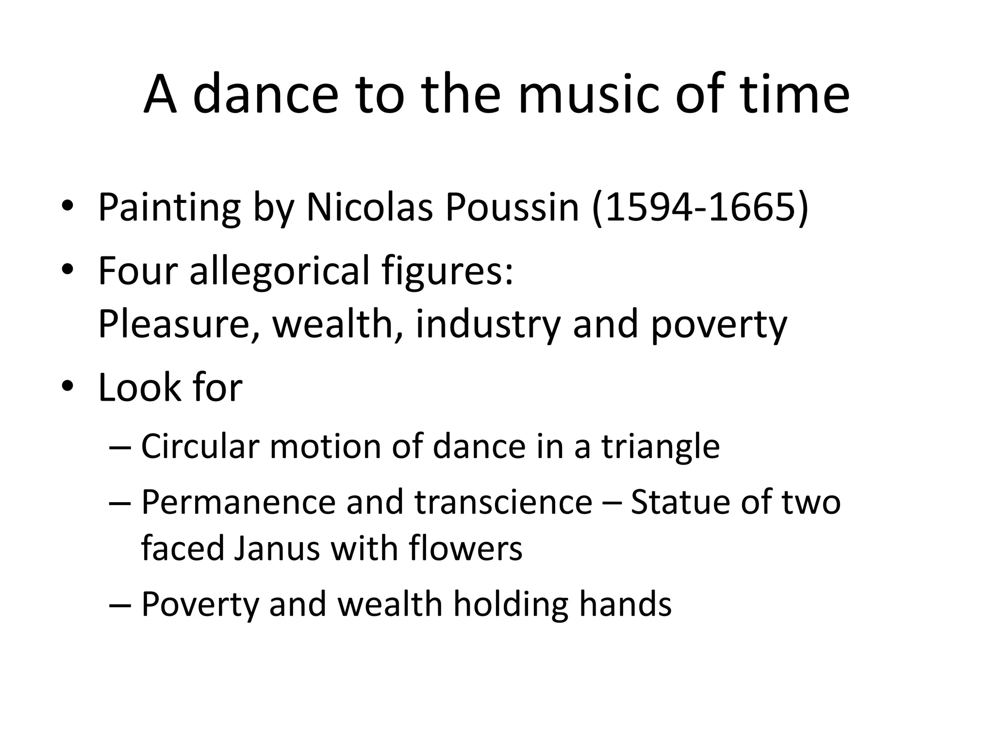 A dance to the music of time
• Painting by Nicolas Poussin (1594-1665)
• Four allegorical figures:
  Pleasure, wealth, industry and poverty
• Look for
  – Circular motion of dance in a triangle
  – Permanence and transcience – Statue of two
    faced Janus with flowers
  – Poverty and wealth holding hands
 