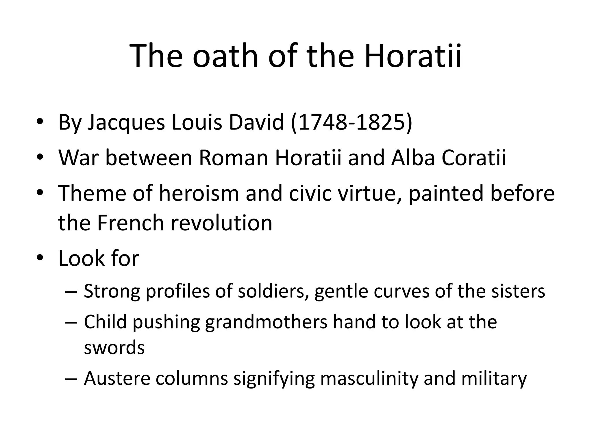 The oath of the Horatii
• By Jacques Louis David (1748-1825)
• War between Roman Horatii and Alba Coratii
• Theme of heroism and civic virtue, painted before
  the French revolution
• Look for
  – Strong profiles of soldiers, gentle curves of the sisters
  – Child pushing grandmothers hand to look at the
    swords
  – Austere columns signifying masculinity and military
 