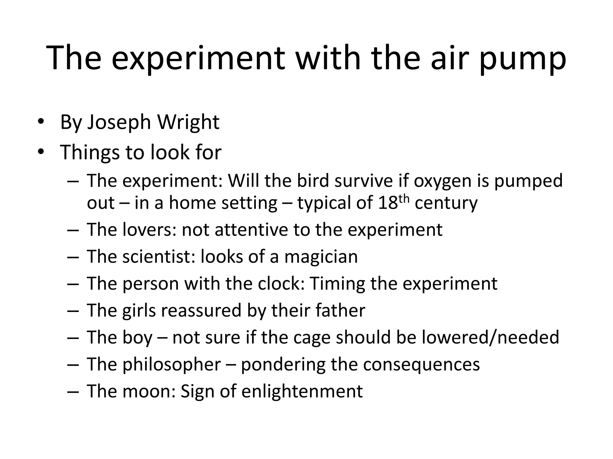 The experiment with the air pump
• By Joseph Wright
• Things to look for
   – The experiment: Will the bird survive if oxygen is pumped
     out – in a home setting – typical of 18th century
   – The lovers: not attentive to the experiment
   – The scientist: looks of a magician
   – The person with the clock: Timing the experiment
   – The girls reassured by their father
   – The boy – not sure if the cage should be lowered/needed
   – The philosopher – pondering the consequences
   – The moon: Sign of enlightenment
 