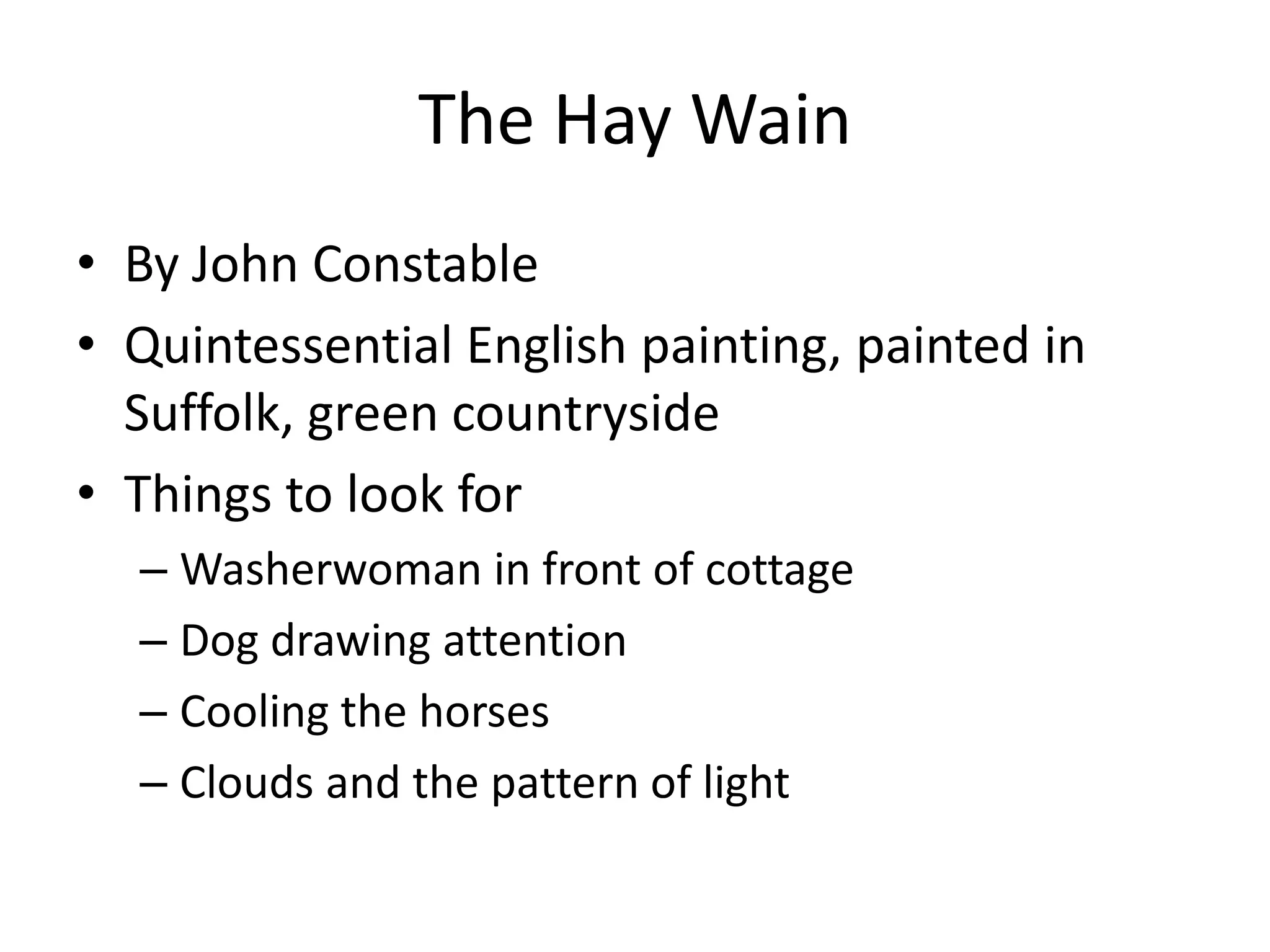 The Hay Wain
• By John Constable
• Quintessential English painting, painted in
  Suffolk, green countryside
• Things to look for
  – Washerwoman in front of cottage
  – Dog drawing attention
  – Cooling the horses
  – Clouds and the pattern of light
 