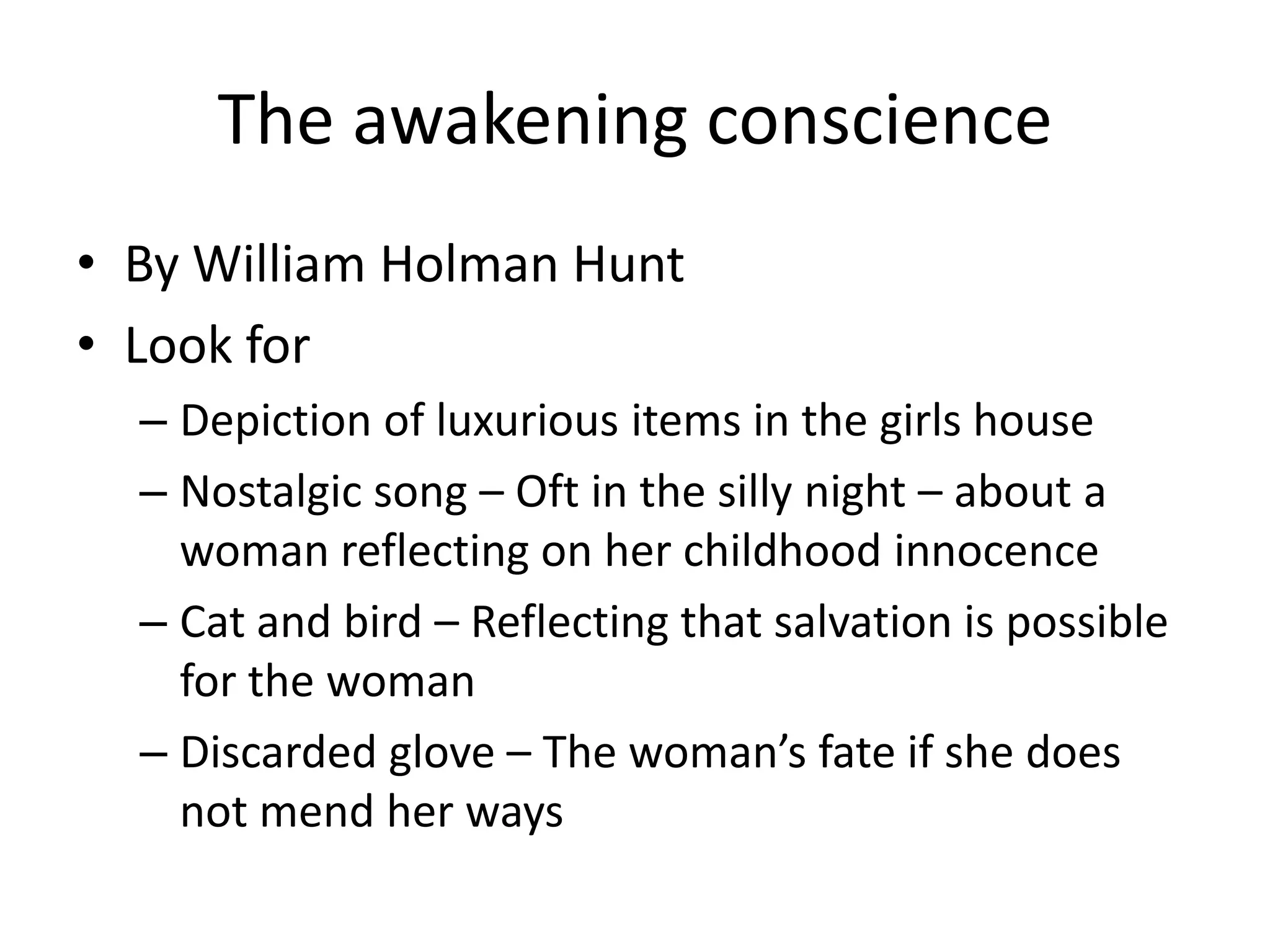The awakening conscience
• By William Holman Hunt
• Look for
  – Depiction of luxurious items in the girls house
  – Nostalgic song – Oft in the silly night – about a
    woman reflecting on her childhood innocence
  – Cat and bird – Reflecting that salvation is possible
    for the woman
  – Discarded glove – The woman’s fate if she does
    not mend her ways
 