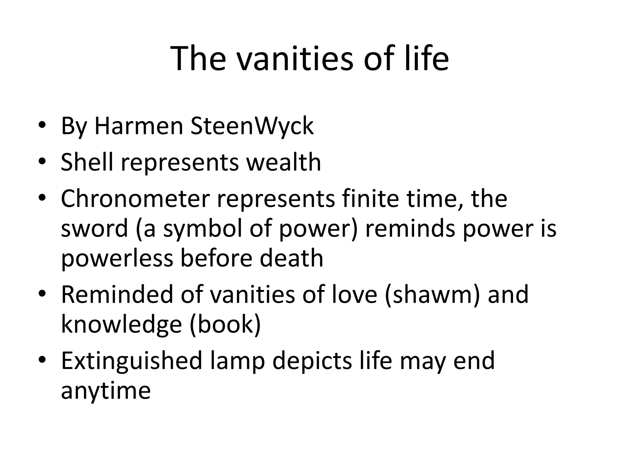 The vanities of life
• By Harmen SteenWyck
• Shell represents wealth
• Chronometer represents finite time, the
  sword (a symbol of power) reminds power is
  powerless before death
• Reminded of vanities of love (shawm) and
  knowledge (book)
• Extinguished lamp depicts life may end
  anytime
 