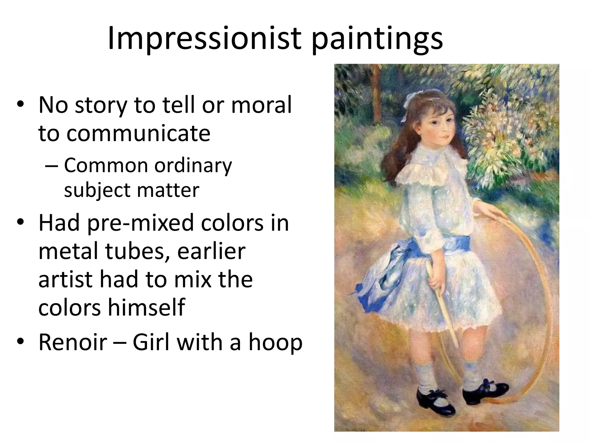 Impressionist paintings
• No story to tell or moral
  to communicate
  – Common ordinary
    subject matter
• Had pre-mixed colors in
  metal tubes, earlier
  artist had to mix the
  colors himself
• Renoir – Girl with a hoop
 