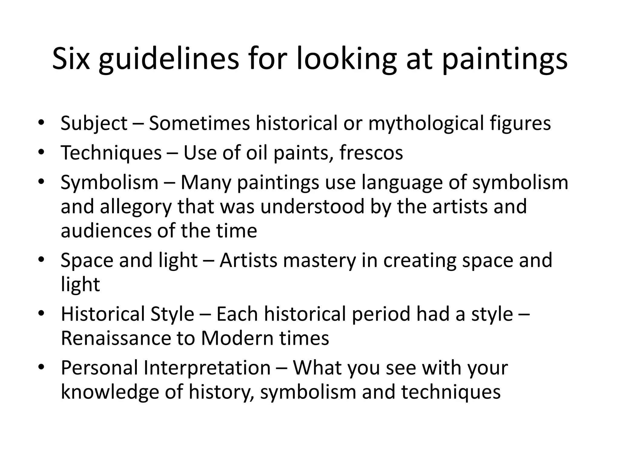 Six guidelines for looking at paintings
• Subject – Sometimes historical or mythological figures
• Techniques – Use of oil paints, frescos
• Symbolism – Many paintings use language of symbolism
  and allegory that was understood by the artists and
  audiences of the time
• Space and light – Artists mastery in creating space and
  light
• Historical Style – Each historical period had a style –
  Renaissance to Modern times
• Personal Interpretation – What you see with your
  knowledge of history, symbolism and techniques
 