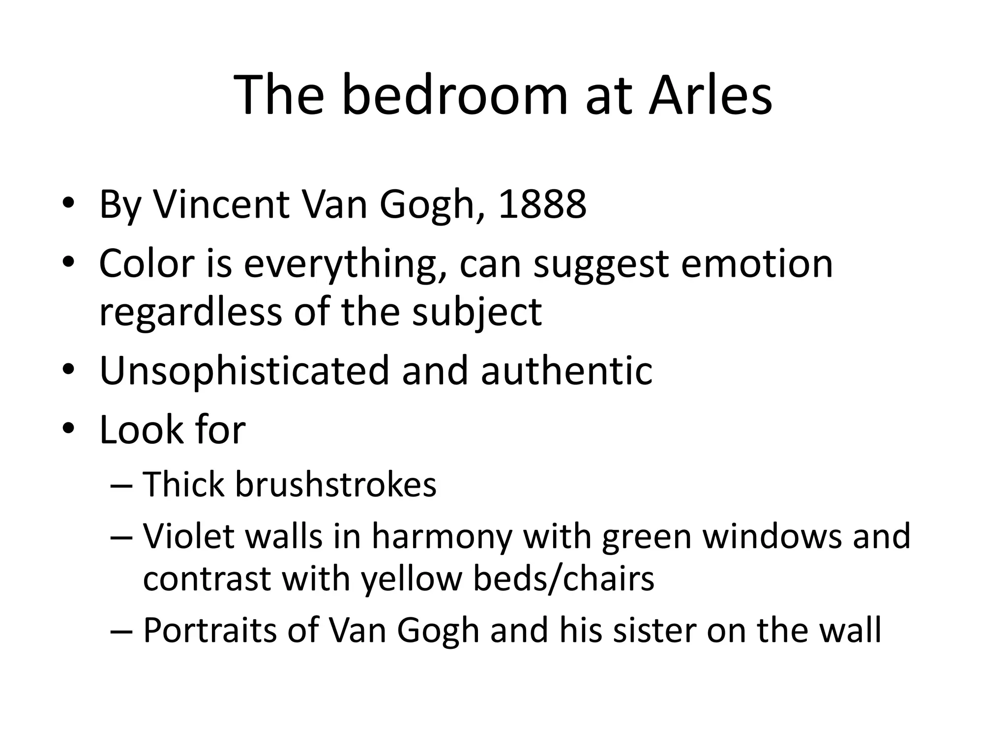 The bedroom at Arles
• By Vincent Van Gogh, 1888
• Color is everything, can suggest emotion
  regardless of the subject
• Unsophisticated and authentic
• Look for
  – Thick brushstrokes
  – Violet walls in harmony with green windows and
    contrast with yellow beds/chairs
  – Portraits of Van Gogh and his sister on the wall
 