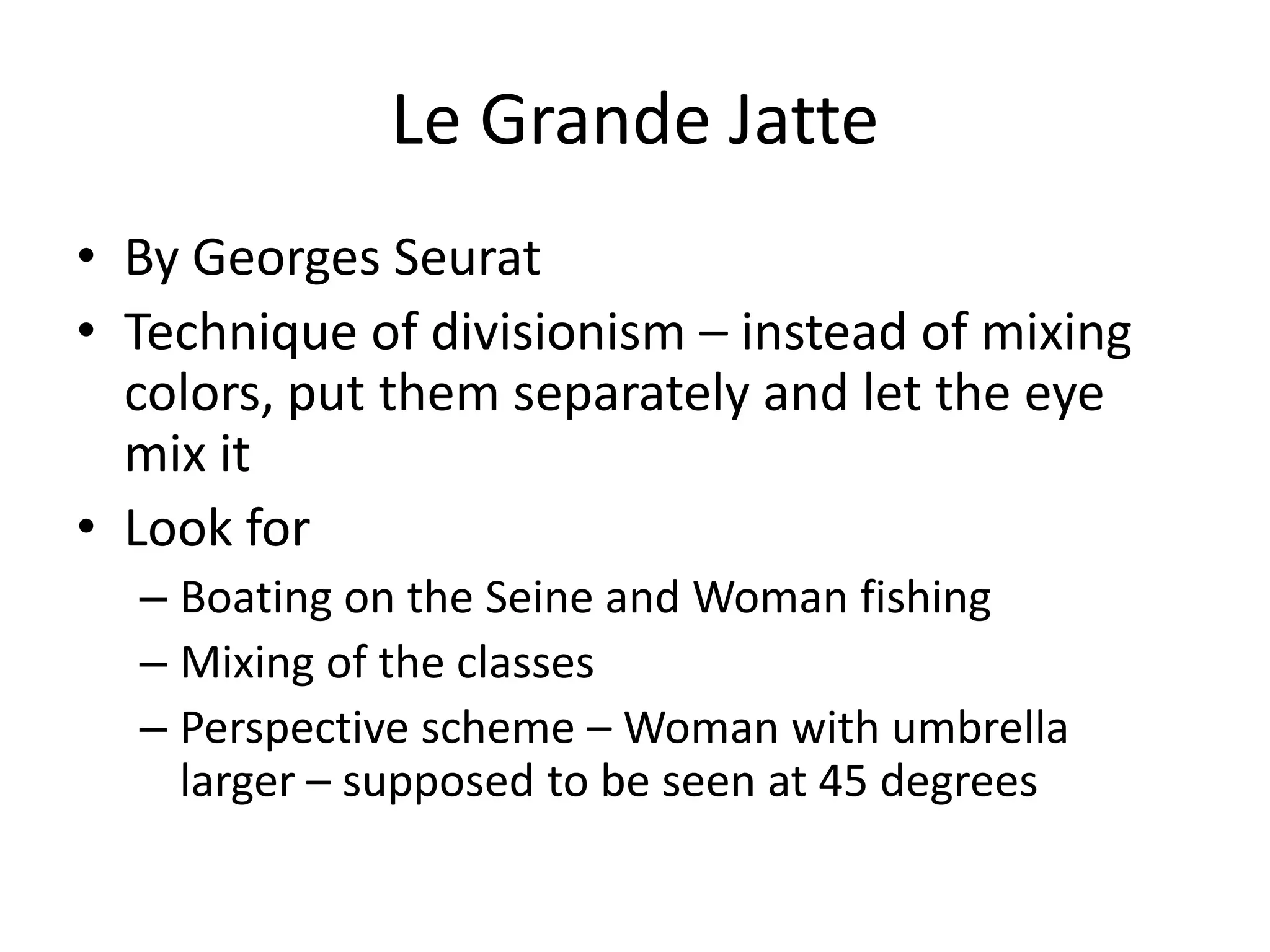 Le Grande Jatte
• By Georges Seurat
• Technique of divisionism – instead of mixing
  colors, put them separately and let the eye
  mix it
• Look for
  – Boating on the Seine and Woman fishing
  – Mixing of the classes
  – Perspective scheme – Woman with umbrella
    larger – supposed to be seen at 45 degrees
 