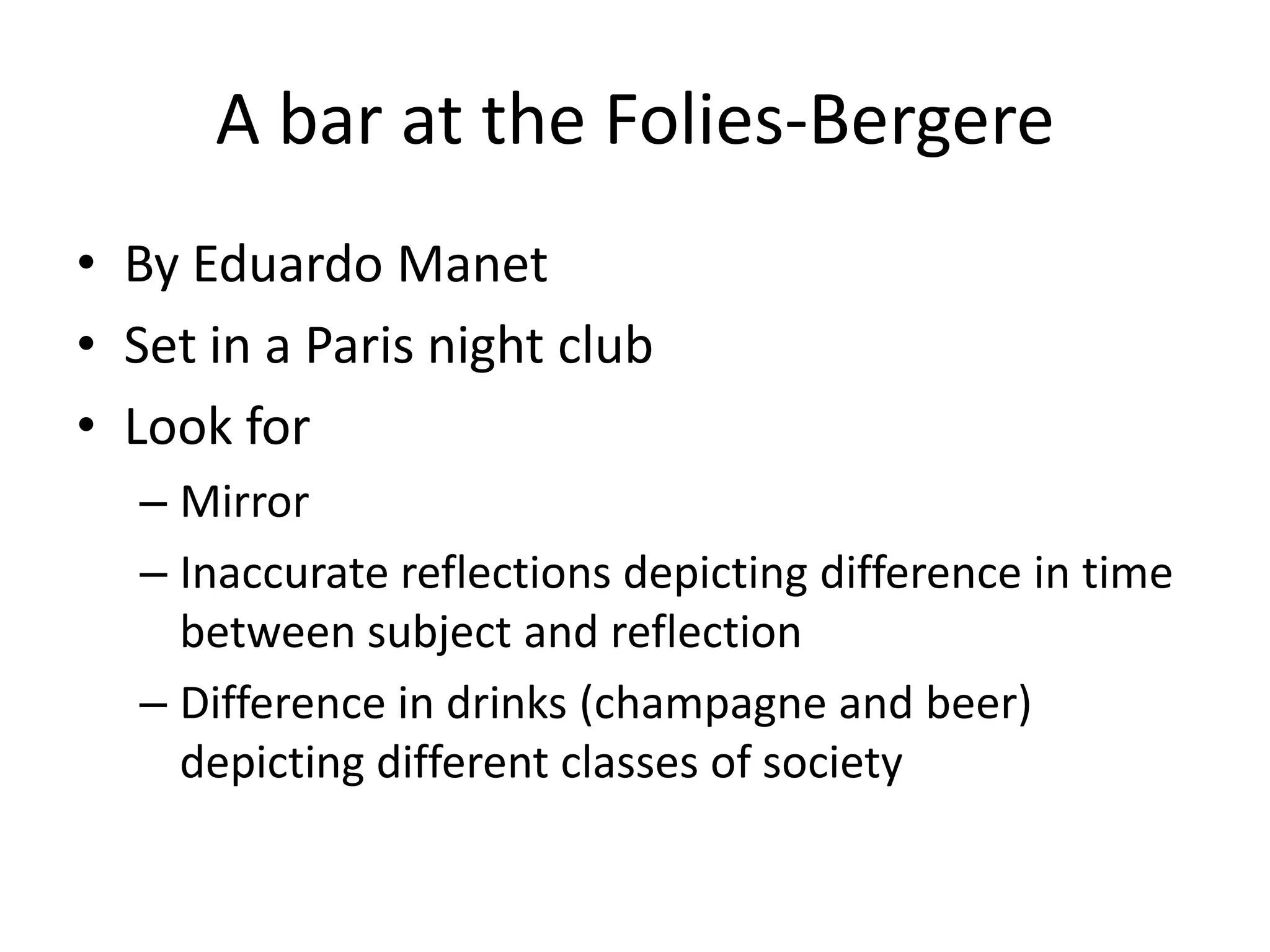 A bar at the Folies-Bergere
• By Eduardo Manet
• Set in a Paris night club
• Look for
  – Mirror
  – Inaccurate reflections depicting difference in time
    between subject and reflection
  – Difference in drinks (champagne and beer)
    depicting different classes of society
 