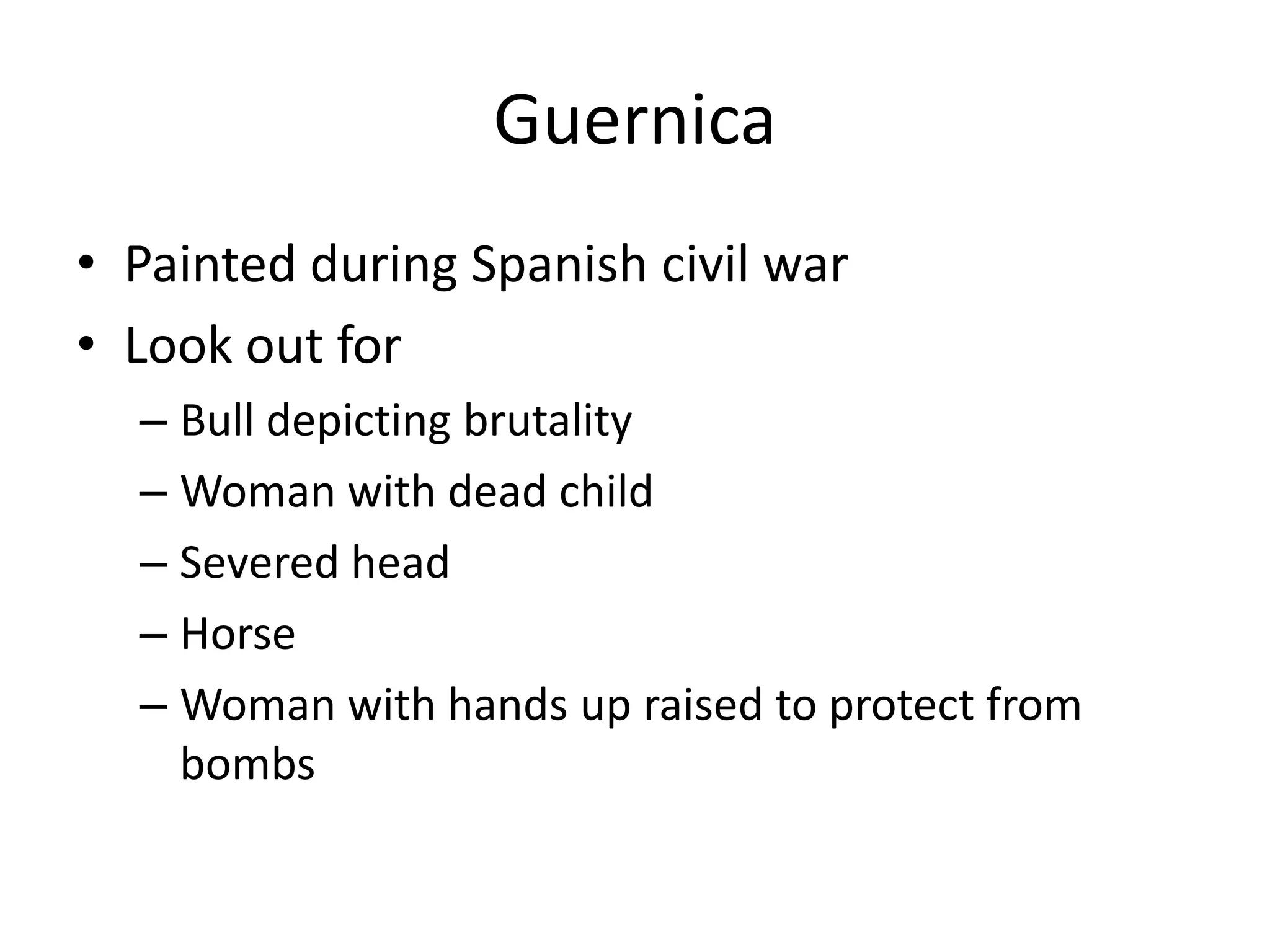 Guernica
• Painted during Spanish civil war
• Look out for
  – Bull depicting brutality
  – Woman with dead child
  – Severed head
  – Horse
  – Woman with hands up raised to protect from
    bombs
 