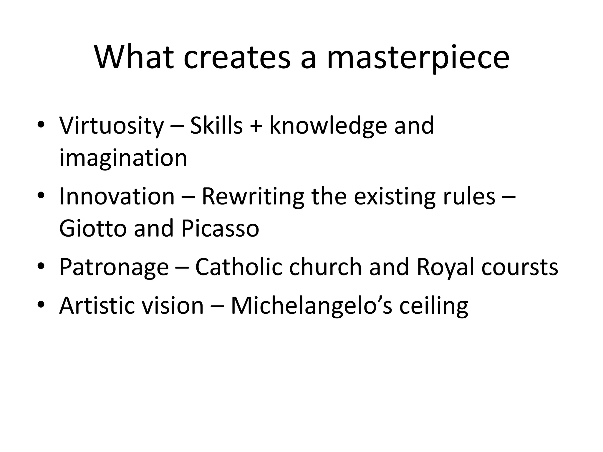 What creates a masterpiece
• Virtuosity – Skills + knowledge and
  imagination
• Innovation – Rewriting the existing rules –
  Giotto and Picasso
• Patronage – Catholic church and Royal coursts
• Artistic vision – Michelangelo’s ceiling
 