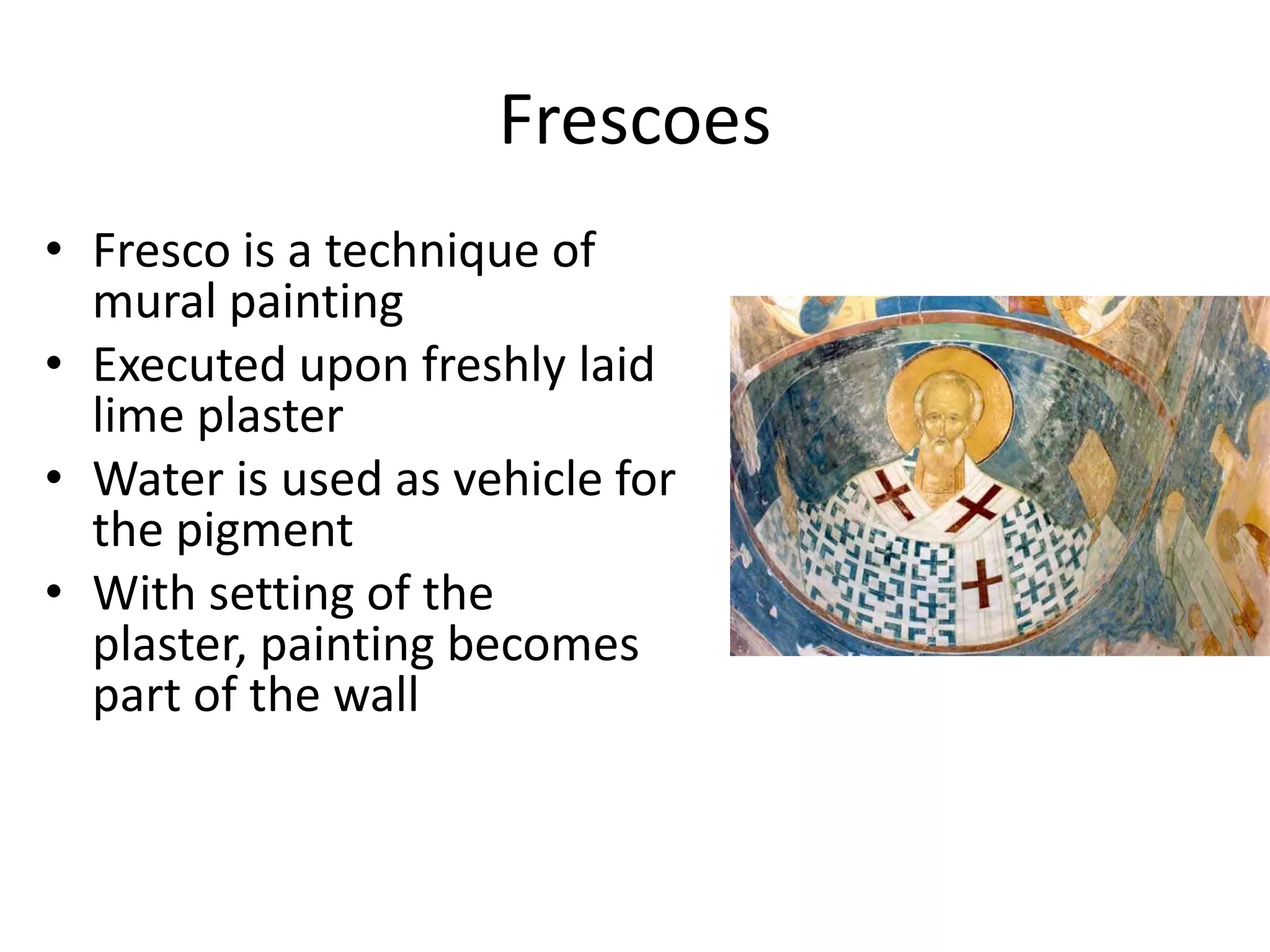 Frescoes
• Fresco is a technique of
  mural painting
• Executed upon freshly laid
  lime plaster
• Water is used as vehicle for
  the pigment
• With setting of the
  plaster, painting becomes
  part of the wall
 