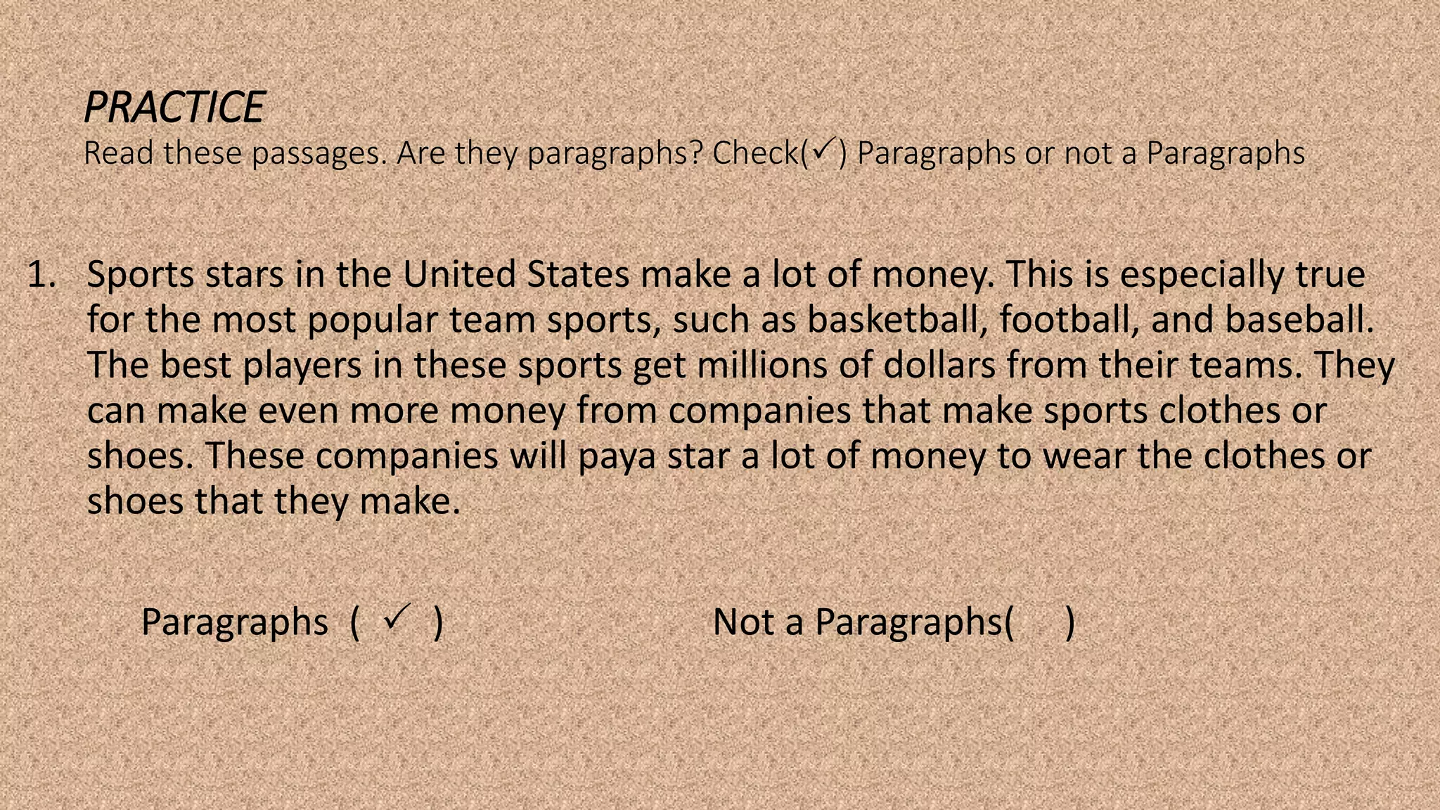 PRACTICE
Read these passages. Are they paragraphs? Check() Paragraphs or not a Paragraphs
1. Sports stars in the United States make a lot of money. This is especially true
for the most popular team sports, such as basketball, football, and baseball.
The best players in these sports get millions of dollars from their teams. They
can make even more money from companies that make sports clothes or
shoes. These companies will paya star a lot of money to wear the clothes or
shoes that they make.
Paragraphs (  ) Not a Paragraphs( )
 