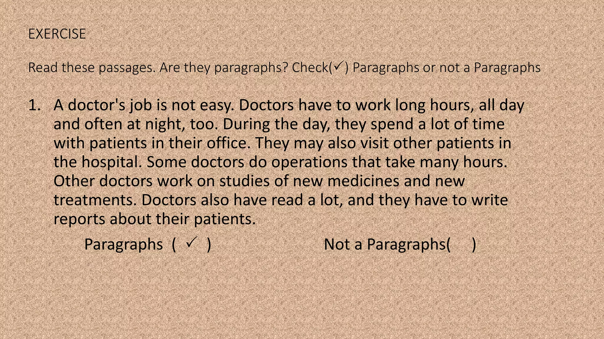 EXERCISE
Read these passages. Are they paragraphs? Check() Paragraphs or not a Paragraphs
1. A doctor's job is not easy. Doctors have to work long hours, all day
and often at night, too. During the day, they spend a lot of time
with patients in their office. They may also visit other patients in
the hospital. Some doctors do operations that take many hours.
Other doctors work on studies of new medicines and new
treatments. Doctors also have read a lot, and they have to write
reports about their patients.
Paragraphs (  ) Not a Paragraphs( )
 