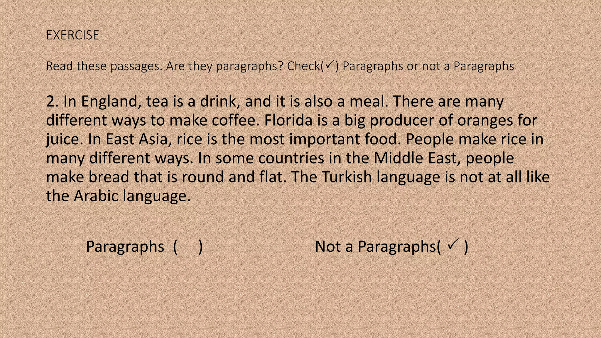 2. In England, tea is a drink, and it is also a meal. There are many
different ways to make coffee. Florida is a big producer of oranges for
juice. In East Asia, rice is the most important food. People make rice in
many different ways. In some countries in the Middle East, people
make bread that is round and flat. The Turkish language is not at all like
the Arabic language.
Paragraphs ( ) Not a Paragraphs(  )
EXERCISE
Read these passages. Are they paragraphs? Check() Paragraphs or not a Paragraphs
 