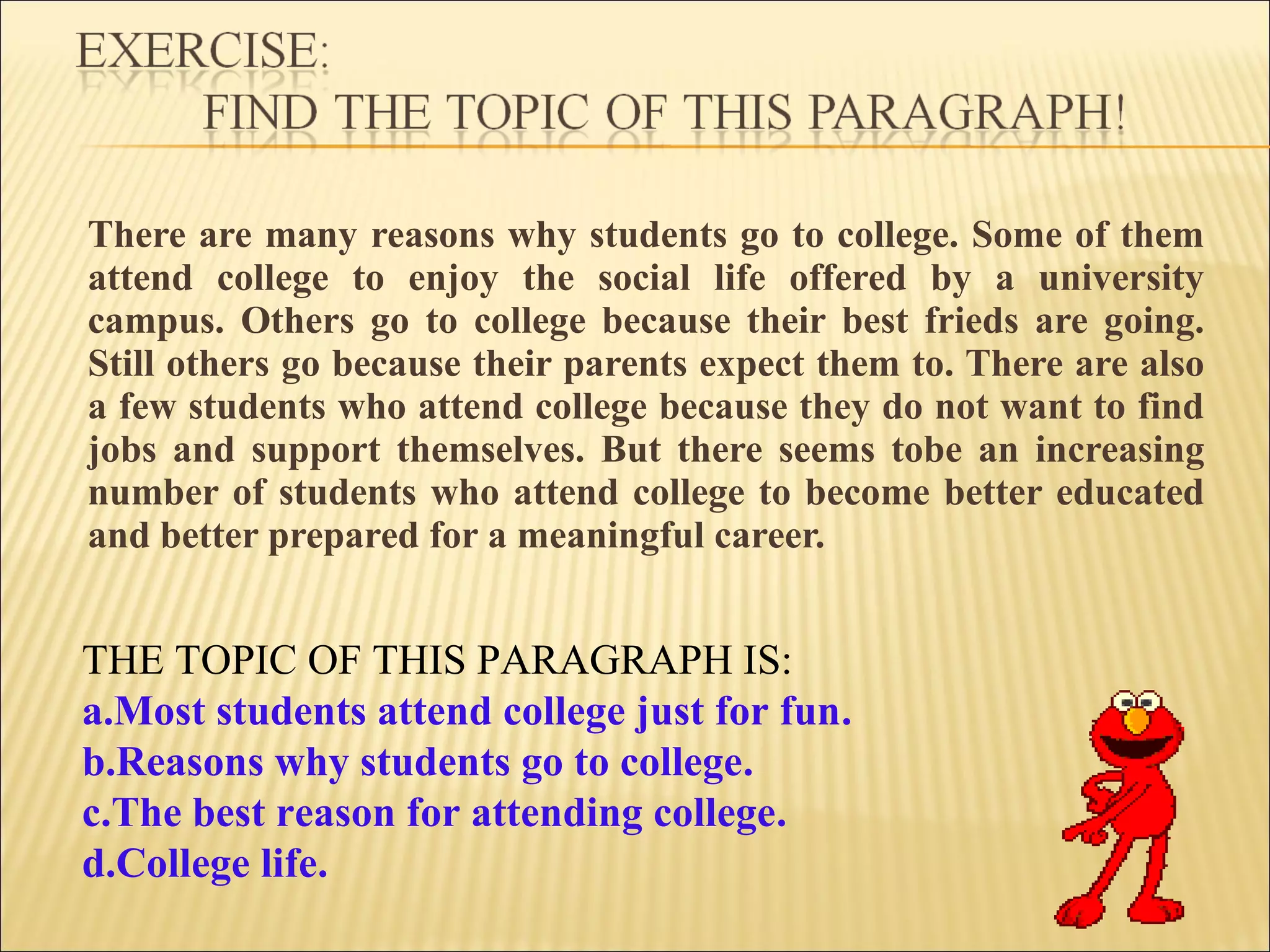 There are many reasons why students go to college. Some of them
attend college to enjoy the social life offered by a university
campus. Others go to college because their best frieds are going.
Still others go because their parents expect them to. There are also
a few students who attend college because they do not want to find
jobs and support themselves. But there seems tobe an increasing
number of students who attend college to become better educated
and better prepared for a meaningful career.
THE TOPIC OF THIS PARAGRAPH IS:
a.Most students attend college just for fun.
b.Reasons why students go to college.
c.The best reason for attending college.
d.College life.
 