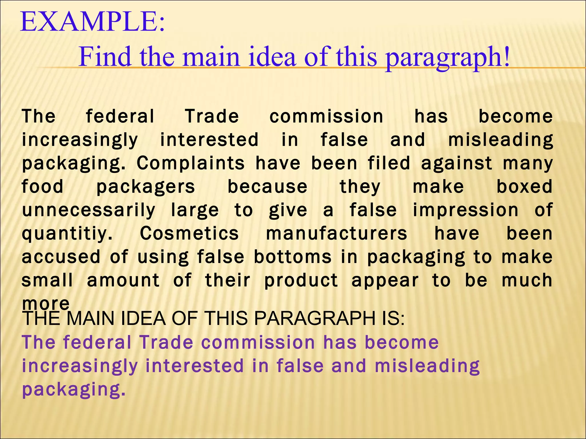 EXAMPLE:
Find the main idea of this paragraph!
The federal Trade commission has become
increasingly interested in false and misleading
packaging. Complaints have been filed against many
food packagers because they make boxed
unnecessarily large to give a false impression of
quantitiy. Cosmetics manufacturers have been
accused of using false bottoms in packaging to make
small amount of their product appear to be much
more
THE MAIN IDEA OF THIS PARAGRAPH IS:
The federal Trade commission has become
increasingly interested in false and misleading
packaging.
 