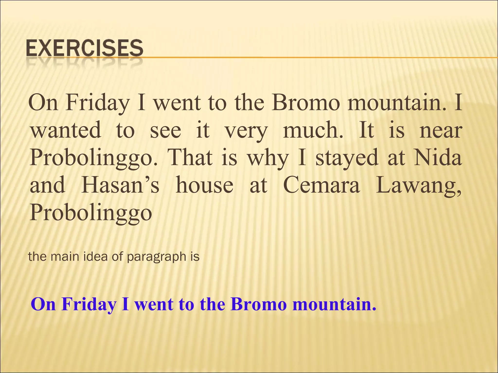 On Friday I went to the Bromo mountain. I
wanted to see it very much. It is near
Probolinggo. That is why I stayed at Nida
and Hasan’s house at Cemara Lawang,
Probolinggo
the main idea of paragraph is
On Friday I went to the Bromo mountain.
 