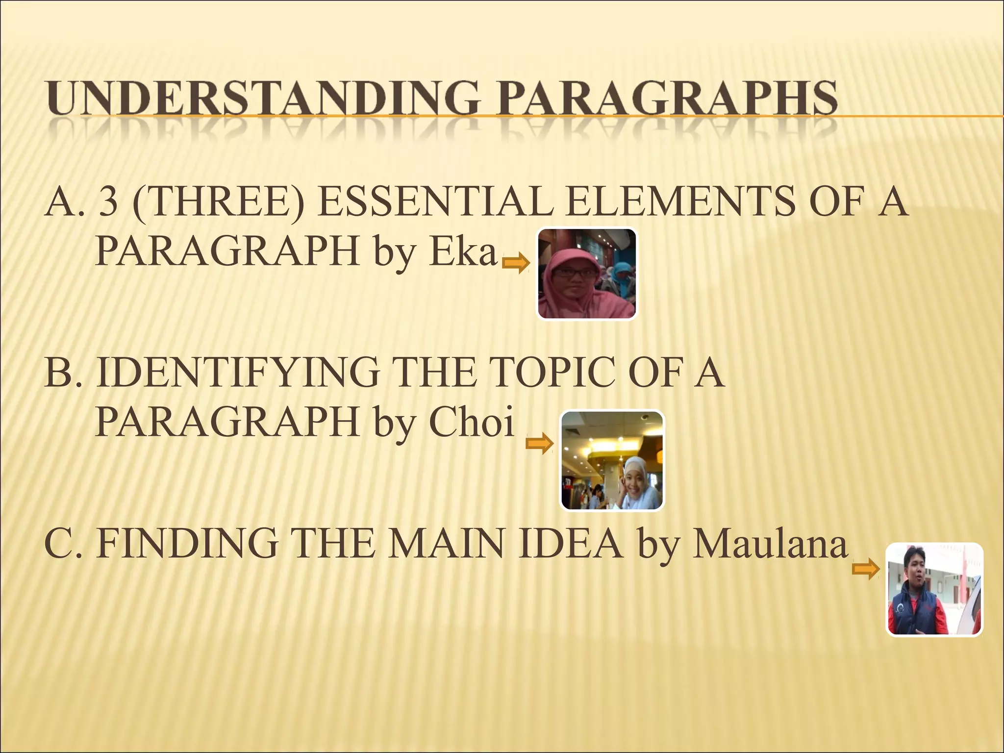 A. 3 (THREE) ESSENTIAL ELEMENTS OF A
PARAGRAPH by Eka
B. IDENTIFYING THE TOPIC OF A
PARAGRAPH by Choi
C. FINDING THE MAIN IDEA by Maulana
 