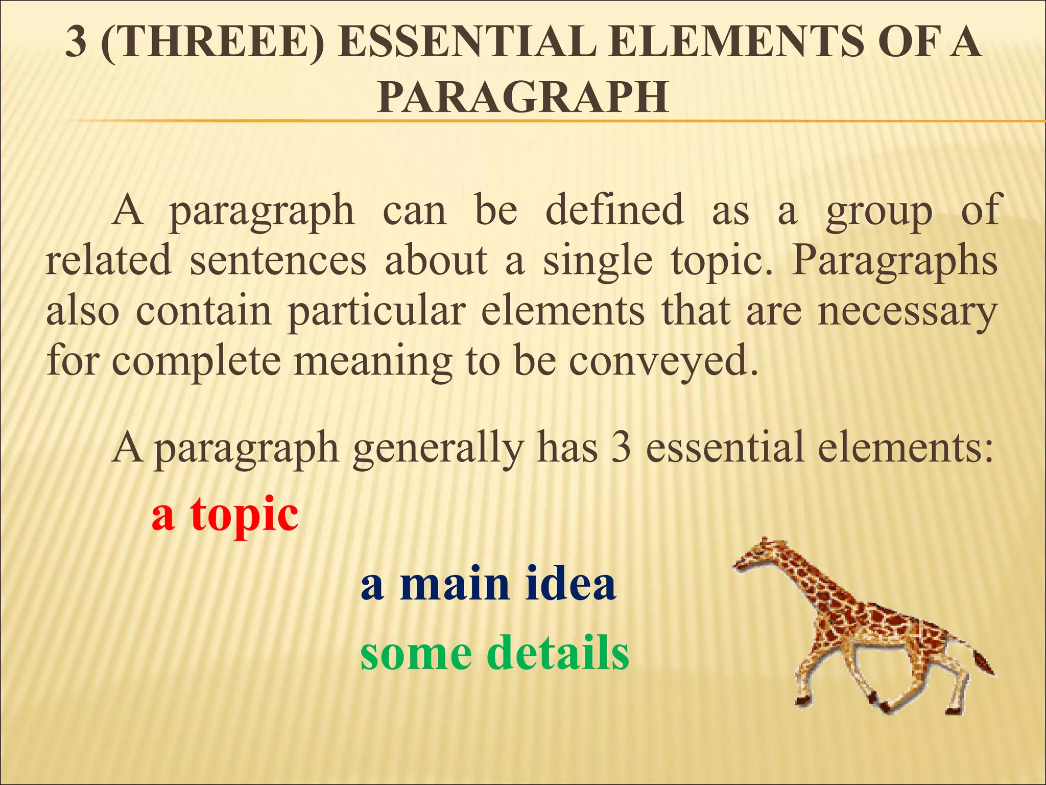 3 (THREEE) ESSENTIAL ELEMENTS OF A
PARAGRAPH
A paragraph can be defined as a group of
related sentences about a single topic. Paragraphs
also contain particular elements that are necessary
for complete meaning to be conveyed.
A paragraph generally has 3 essential elements:
a topic
a main idea
some details
 