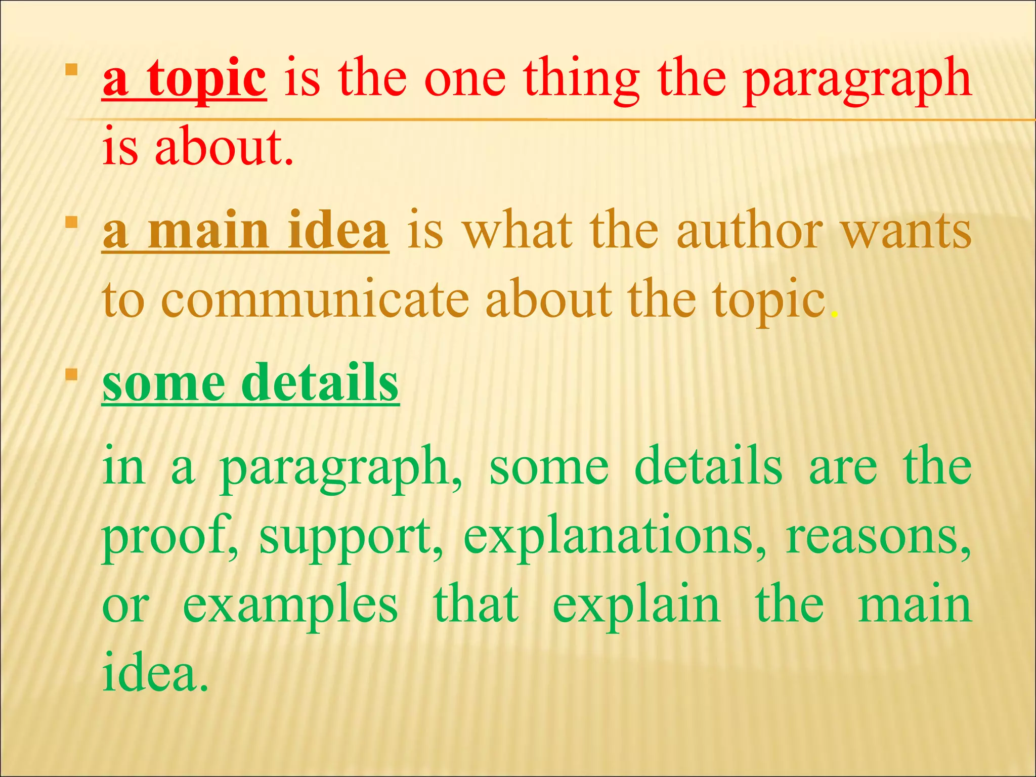  a topic is the one thing the paragraph
is about.
 a main idea is what the author wants
to communicate about the topic.
 some details
in a paragraph, some details are the
proof, support, explanations, reasons,
or examples that explain the main
idea.
 