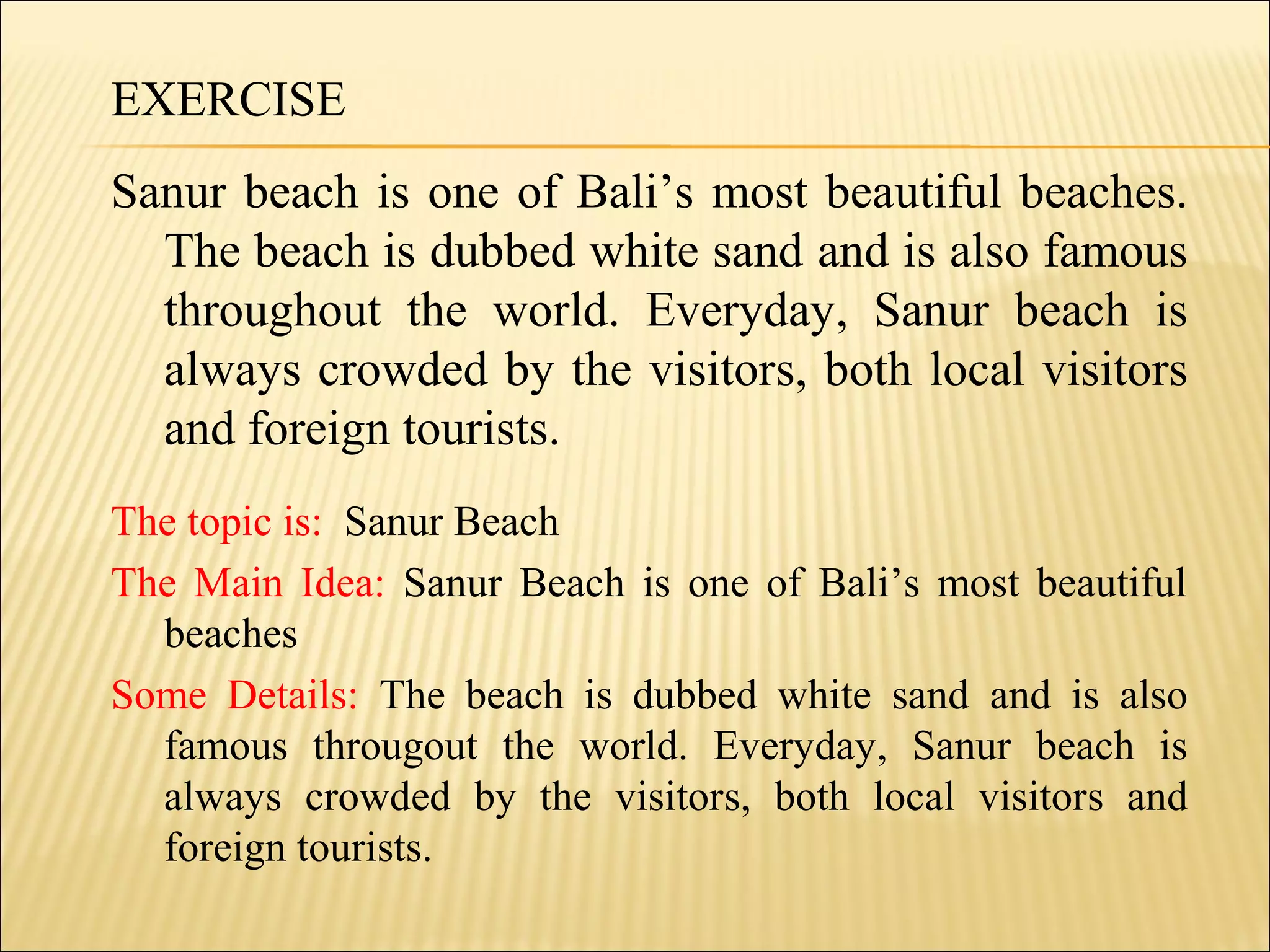 EXERCISE
Sanur beach is one of Bali’s most beautiful beaches.
The beach is dubbed white sand and is also famous
throughout the world. Everyday, Sanur beach is
always crowded by the visitors, both local visitors
and foreign tourists.
The topic is: Sanur Beach
The Main Idea: Sanur Beach is one of Bali’s most beautiful
beaches
Some Details: The beach is dubbed white sand and is also
famous througout the world. Everyday, Sanur beach is
always crowded by the visitors, both local visitors and
foreign tourists.
 
