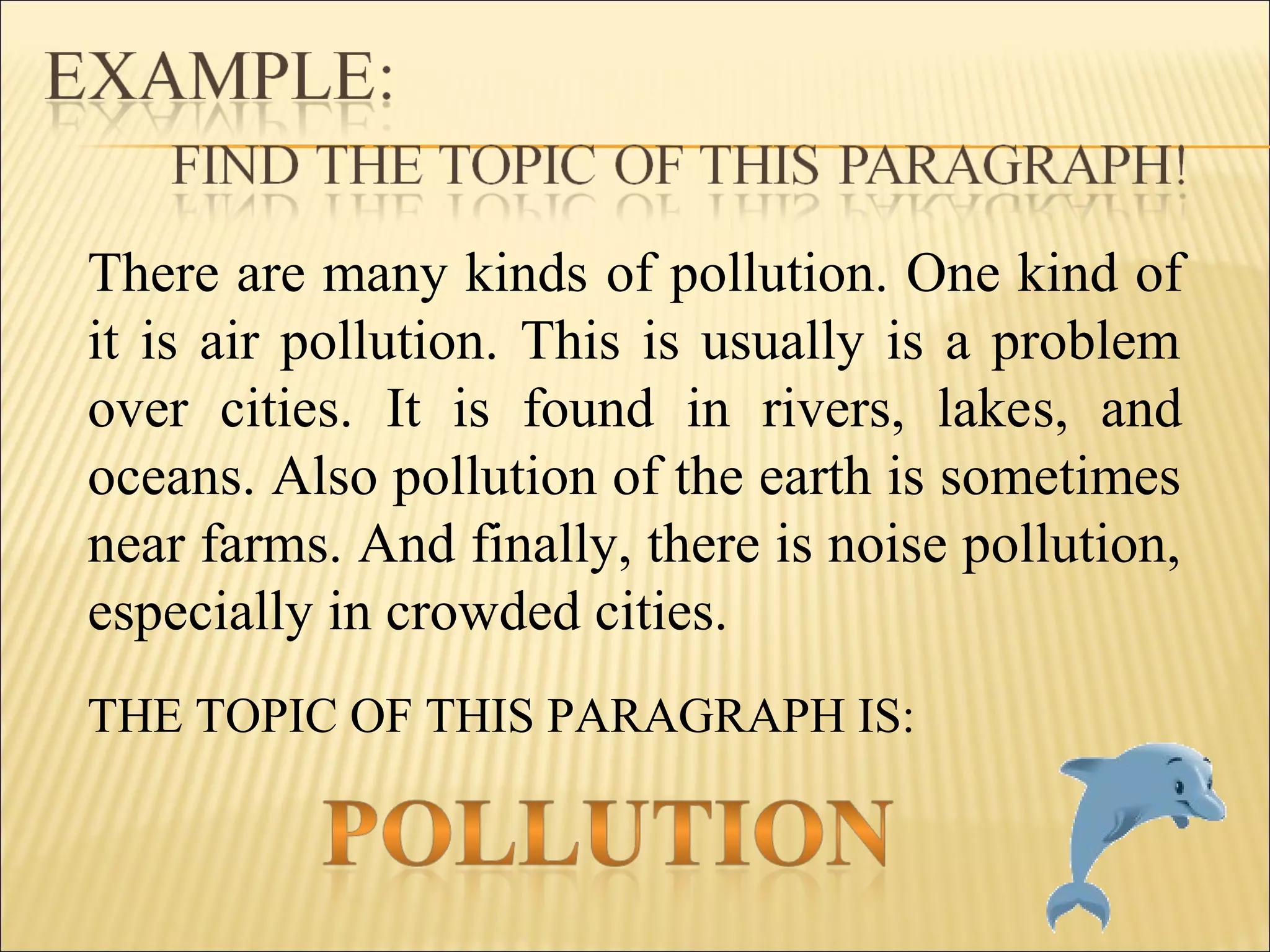 THE TOPIC OF THIS PARAGRAPH IS:
There are many kinds of pollution. One kind of
it is air pollution. This is usually is a problem
over cities. It is found in rivers, lakes, and
oceans. Also pollution of the earth is sometimes
near farms. And finally, there is noise pollution,
especially in crowded cities.
 