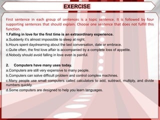 First sentence in each group of sentences is a topic sentence. It is followed by four
supporting sentences that should explain. Choose one sentence that does not fulfill this
function.
1.Falling in love for the first time is an extraordinary experience.
a.Suddenly it’s almost impossible to sleep at night.
b.Hours spent daydreaming about the last conversation, date or embrace.
c.Quite often, the first love affair is accompanied by a complete loss of appetite.
d.Nobody should avoid falling in love even is painful.
2. Computers have many uses today.
a.Computers are still very expensive to many people.
b.Computers can solve difficult problem and control complex machines.
c.Many people use small computers called calculators to add, subtract, multiply, and divide
numbers quickly.
d.Some computers are designed to help you learn languages.
 