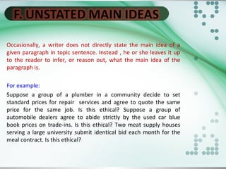 Occasionally, a writer does not directly state the main idea of a
given paragraph in topic sentence. Instead , he or she leaves it up
to the reader to infer, or reason out, what the main idea of the
paragraph is.
For example:
Suppose a group of a plumber in a community decide to set
standard prices for repair services and agree to quote the same
price for the same job. Is this ethical? Suppose a group of
automobile dealers agree to abide strictly by the used car blue
book prices on trade-ins. Is this ethical? Two meat supply houses
serving a large university submit identical bid each month for the
meal contract. Is this ethical?
 