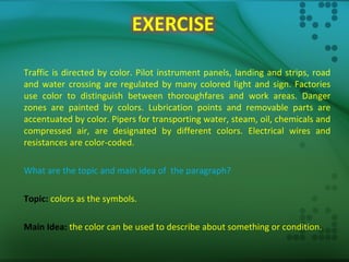 Traffic is directed by color. Pilot instrument panels, landing and strips, road
and water crossing are regulated by many colored light and sign. Factories
use color to distinguish between thoroughfares and work areas. Danger
zones are painted by colors. Lubrication points and removable parts are
accentuated by color. Pipers for transporting water, steam, oil, chemicals and
compressed air, are designated by different colors. Electrical wires and
resistances are color-coded.
What are the topic and main idea of the paragraph?
Topic: colors as the symbols.
Main Idea: the color can be used to describe about something or condition.
 