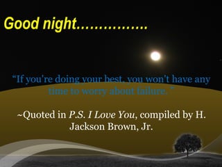 “If you're doing your best, you won't have any
time to worry about failure. ”
~Quoted in P.S. I Love You, compiled by H.
Jackson Brown, Jr.
Good night…………….
 