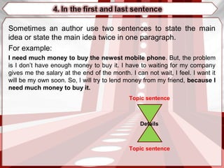 Sometimes an author use two sentences to state the main
idea or state the main idea twice in one paragraph.
For example:
I need much money to buy the newest mobile phone. But, the problem
is I don’t have enough money to buy it. I have to waiting for my company
gives me the salary at the end of the month. I can not wait, I feel. I want it
will be my own soon. So, I will try to lend money from my friend, because I
need much money to buy it.
Topic sentence
Topic sentence
Details
 