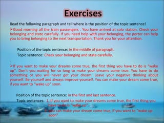Read the following paragraph and tell where is the position of the topic sentence!
Good morning all the train passengers . You have arrived at solo station. Check your
belonging and state carefully. If you need help with your belonging, the porter can help
you to bring belonging to the next transportation. Thank you for your attention.
Position of the topic sentence: in the middle of paragraph.
Topic sentence: Check your belonging and state carefully.
.
If you want to make your dreams come true, the first thing you have to do is “wake
up”. Don’t you waiting for so long to make your dreams come true. You have to do
something or you will never get your dream. Leave your negative thinking about
yourself. Be yourself and always improve yourself. You can make your dream come true,
if you want to “wake up” soon.
Position of the topic sentence: in the first and last sentence.
Topic sentences: 1. If you want to make your dreams come true, the first thing you
have to do is “wake up”.
2. you can make your dream come true, if you want to “wake up
soon"
 