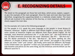 • Click to edit Master text styles
– Second level
• Third level
– Fourth level
» Fifth level
The detail on the paragraph are those fact and ideas, which prove, explain, support ,
or give the example of the main paragraph. Once the topic and main idea have been
identified, recognizing the supporting details is a relatively simple matter. The more
difficult job involved is the selection of the few key, or most important, details which
clearly support the main idea.
For the example, let’s look at the following paragraph :
(1) The people in U.S. speak the same language as the people in Great Britain.(2)
However, American English is different from Britain English in many ways. (3) First,
some sounds of American English are different from those British English. (4) For
example, most American pronounce the “r” in the word “car” but most Britons do
not. (5) Most Americans pronounce the word “dictionary” like this : “dik-shun-ary”,
but the British pronounce it like this: “dik-shun-ry”. (6) Some spelling are also
different. (7) People in Britain write “colour” and “centre”, but people in the United
states use write “color” and “center”. (8) Finally, some word are different. (9) People
in the United states use “gasoline” in their cars, but people in the Britain use “petrol”.
(10) Gasoline and petrol are the same thing, but the American and the British use the
different word for it.
 