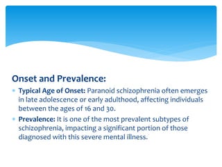 Onset and Prevalence:
 Typical Age of Onset: Paranoid schizophrenia often emerges
in late adolescence or early adulthood, affecting individuals
between the ages of 16 and 30.
 Prevalence: It is one of the most prevalent subtypes of
schizophrenia, impacting a significant portion of those
diagnosed with this severe mental illness.
 