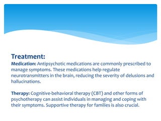 Treatment:
Medication: Antipsychotic medications are commonly prescribed to
manage symptoms. These medications help regulate
neurotransmitters in the brain, reducing the severity of delusions and
hallucinations.
Therapy: Cognitive-behavioral therapy (CBT) and other forms of
psychotherapy can assist individuals in managing and coping with
their symptoms. Supportive therapy for families is also crucial.
 