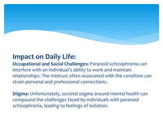 Impact on Daily Life:
Occupational and Social Challenges: Paranoid schizophrenia can
interfere with an individual’s ability to work and maintain
relationships. The mistrust often associated with the condition can
strain personal and professional connections.
Stigma: Unfortunately, societal stigma around mental health can
compound the challenges faced by individuals with paranoid
schizophrenia, leading to feelings of isolation.
 