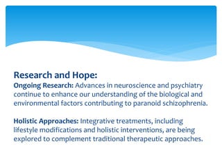 Research and Hope:
Ongoing Research: Advances in neuroscience and psychiatry
continue to enhance our understanding of the biological and
environmental factors contributing to paranoid schizophrenia.
Holistic Approaches: Integrative treatments, including
lifestyle modifications and holistic interventions, are being
explored to complement traditional therapeutic approaches.
 
