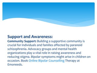 Support and Awareness:
Community Support: Building a supportive community is
crucial for individuals and families affected by paranoid
schizophrenia. Advocacy groups and mental health
organizations play a vital role in raising awareness and
reducing stigma. Bipolar symptoms might arise in children on
occasion. Book Online Bipolar Counselling Therapy at
Emoneeds.
 